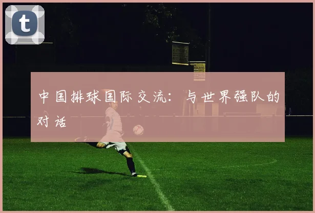 中国排球国际交流：与世界强队的对话