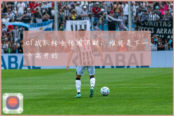 cf战队转会传闻不断，谁将是下一个离开的
