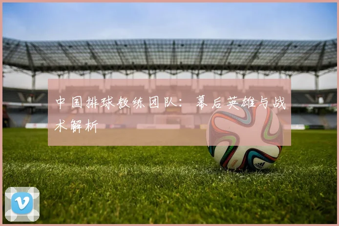 中国排球教练团队:幕后英雄与战术解析