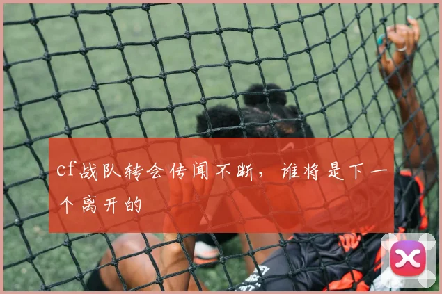 cf战队转会传闻不断,谁将是下一个离开的