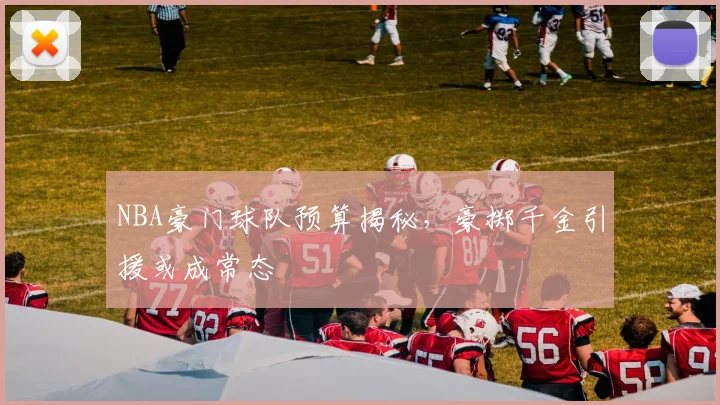 NBA豪门球队预算揭秘,豪掷千金引援或成常态