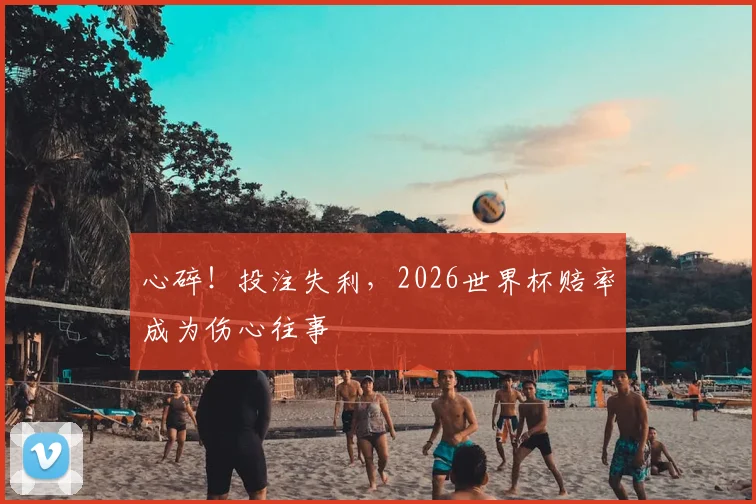 心碎！投注失利，2026世界杯赔率成为伤心往事